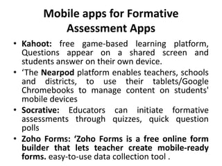 Mobile apps for Formative
Assessment Apps
• Kahoot: free game-based learning platform,
Questions appear on a shared screen and
students answer on their own device.
• ‘The Nearpod platform enables teachers, schools
and districts, to use their tablets/Google
Chromebooks to manage content on students'
mobile devices
• Socrative: Educators can initiate formative
assessments through quizzes, quick question
polls
• Zoho Forms: ‘Zoho Forms is a free online form
builder that lets teacher create mobile-ready
forms. easy-to-use data collection tool .
 