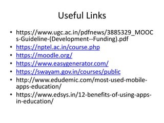 Useful Links
• https://www.ugc.ac.in/pdfnews/3885329_MOOC
s-Guideline-(Development--Funding).pdf
• https://nptel.ac.in/course.php
• https://moodle.org/
• https://www.easygenerator.com/
• https://swayam.gov.in/courses/public
• http://www.edudemic.com/most-used-mobile-
apps-education/
• https://www.edsys.in/12-benefits-of-using-apps-
in-education/
 