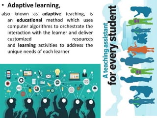 • Adaptive learning,
also known as adaptive teaching, is
an educational method which uses
computer algorithms to orchestrate the
interaction with the learner and deliver
customized resources
and learning activities to address the
unique needs of each learner
 