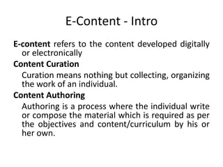 E-Content - Intro
E-content refers to the content developed digitally
or electronically
Content Curation
Curation means nothing but collecting, organizing
the work of an individual.
Content Authoring
Authoring is a process where the individual write
or compose the material which is required as per
the objectives and content/curriculum by his or
her own.
 