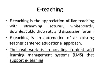 E-teaching
• E-teaching is the appreciation of live teaching
with streaming lectures, whiteboards,
downloadable slide sets and discussion forum.
• E-teaching is an automation of an existing
teacher centered educational approach.
• The real work is in creating content and
learning management systems (LMS) that
support e-learning
 