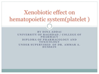 BY DINA ADDAI
UNIVERSITY OF BAGHDAD / COLLEGE OF
PHARMACY
DIPLOMA OF PHARMACOLOGY AND
TOXICOLOGY
UNDER SUPERVISED OF DR. AMMAR A .
HUSSEIN
Xenobiotic effect on
hematopoietic system(platelet )
 