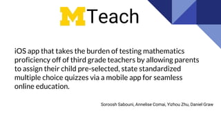 iOS app that takes the burden of testing mathematics
proficiency off of third grade teachers by allowing parents
to assign their child pre-selected, state standardized
multiple choice quizzes via a mobile app for seamless
online education.
Teach
Soroosh Sabouni, Annelise Comai, Yizhou Zhu, Daniel Graw
 