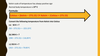 Kelvin scale of temperature has always positive sign
Normal body temperature is 370 C
Formula-
Convert the following temperature from Kelvin into Celsius
(a) 50 K = ?
(50 – 273.15) = – 223.15oC
(b) 390 K = ?
(390 – 273.15) = 116.85oC
(c) 353 K = ?
(353 – 273.15) = 79.85oC
Celsius = (Kelvin – 273.15) OR Kelvin = (Celsius + 273.15)
 