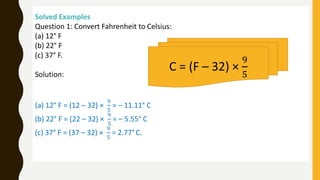 Solved Examples
Question 1: Convert Fahrenheit to Celsius:
(a) 12° F
(b) 22° F
(c) 37° F.
Solution:
(a) 12° F = (12 – 32) ×
9
5
= – 11.11° C
(b) 22° F = (22 – 32) ×
9
5
= – 5.55° C
(c) 37° F = (37 – 32) ×
9
5
= 2.77° C.
C = (F – 32) ×
9
5
 