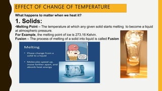 EFFECT OF CHANGE OF TEMPERATURE
What happens to matter when we heat it?
1. Solids:
•Melting Point – The temperature at which any given solid starts melting to become a liquid
at atmospheric pressure.
For Example, the melting point of ice is 273.16 Kelvin.
Fusion – The process of melting of a solid into liquid is called Fusion
 