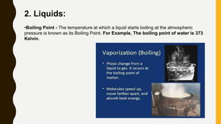 2. Liquids:
•Boiling Point - The temperature at which a liquid starts boiling at the atmospheric
pressure is known as its Boiling Point. For Example, The boiling point of water is 373
Kelvin.
 