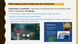 Condensation / Liquefaction – The process of converting a gas into a liquid by cooling
down its temperature. For Example,
• The formation of clouds is due to condensation of water vapour from Earth.
• Dew forms in the morning on leaves and grass.
• The mirror in the bathroom during a shower becomes foggy because warmer water vapor in
the air hits the cooler surface of the mirror.
What happens when we decrease the temperature?
 