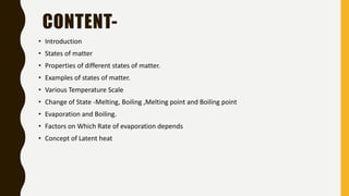 • Introduction
• States of matter
• Properties of different states of matter.
• Examples of states of matter.
• Various Temperature Scale
• Change of State -Melting, Boiling ,Melting point and Boiling point
• Evaporation and Boiling.
• Factors on Which Rate of evaporation depends
• Concept of Latent heat
CONTENT-
 