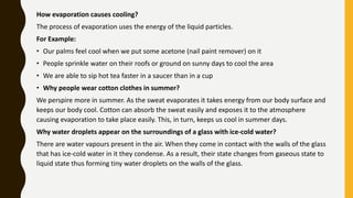 How evaporation causes cooling?
The process of evaporation uses the energy of the liquid particles.
For Example:
• Our palms feel cool when we put some acetone (nail paint remover) on it
• People sprinkle water on their roofs or ground on sunny days to cool the area
• We are able to sip hot tea faster in a saucer than in a cup
• Why people wear cotton clothes in summer?
We perspire more in summer. As the sweat evaporates it takes energy from our body surface and
keeps our body cool. Cotton can absorb the sweat easily and exposes it to the atmosphere
causing evaporation to take place easily. This, in turn, keeps us cool in summer days.
Why water droplets appear on the surroundings of a glass with ice-cold water?
There are water vapours present in the air. When they come in contact with the walls of the glass
that has ice-cold water in it they condense. As a result, their state changes from gaseous state to
liquid state thus forming tiny water droplets on the walls of the glass.
 