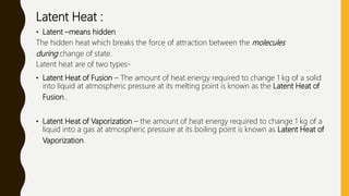 Latent Heat :
• Latent –means hidden
The hidden heat which breaks the force of attraction between the molecules
during change of state.
Latent heat are of two types-
• Latent Heat of Fusion – The amount of heat energy required to change 1 kg of a solid
into liquid at atmospheric pressure at its melting point is known as the Latent Heat of
Fusion..
• Latent Heat of Vaporization – the amount of heat energy required to change 1 kg of a
liquid into a gas at atmospheric pressure at its boiling point is known as Latent Heat of
Vaporization.
 