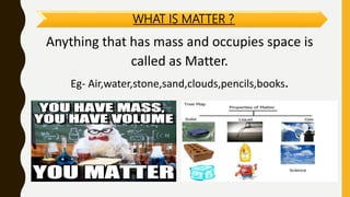 WHAT IS MATTER ?
Anything that has mass and occupies space is
called as Matter.
Eg- Air,water,stone,sand,clouds,pencils,books.
 