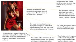 The poster portrays the colour red
through the background and the font
colour. Red denotates “heat” and “fever”
which conveys the concept of the poster
The position of the camera is quite low
which makes her appear high in power
and drawing more attention to her.
The name of the perfume “heat”
connotates sexual nature, love and
empowerment. This also relates to
the slogan “catch the fever”
The advert is more focused on Beyoncé in
comparison to the perfume which is the selling
point of this advert. This is because she is a
renowned celebrity and attracts a wide
audience.
The masthead “heat” clearly
stands out at the top of the page
and is the focal point of the
advert
The model is centralised adding
element of importance and a
sense of dominance is added
The advert on a whole suggests
a lustful mood, implying that
buying this product will make
you feel and act in this way
The lighting and her facial
expression draws more
attention to her face and
engages with the audience
making it feel like a fantasy.
 