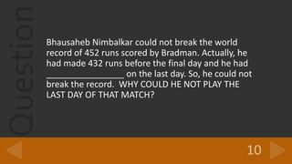 QuestionBhausaheb Nimbalkar could not break the world
record of 452 runs scored by Bradman. Actually, he
had made 432 runs before the final day and he had
________________ on the last day. So, he could not
break the record. WHY COULD HE NOT PLAY THE
LAST DAY OF THAT MATCH?
 