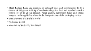 • Block bottom bags: are available in different sizes and specifications to fit a
content of 500 grams to 10 kg. Cross bottom bags for food and non-food can fit a
content of up to 25 kg product. Paper quality, perforation types and special
lacquers can be applied to allow for the best protection of the packaging content.
• Measurement: 5″ x 3-1/8″ x 7-7/8″
• Thickness: 5.4 mil
• Materials: BOPP / PET / ALU / LDPE
 