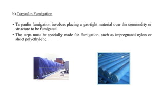 b) Tarpaulin Fumigation
• Tarpaulin fumigation involves placing a gas-tight material over the commodity or
structure to be fumigated.
• The tarps must be specially made for fumigation, such as impregnated nylon or
sheet polyethylene.
 