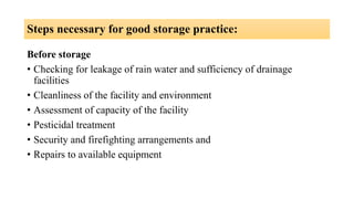 Steps necessary for good storage practice:
Before storage
• Checking for leakage of rain water and sufficiency of drainage
facilities
• Cleanliness of the facility and environment
• Assessment of capacity of the facility
• Pesticidal treatment
• Security and firefighting arrangements and
• Repairs to available equipment
 