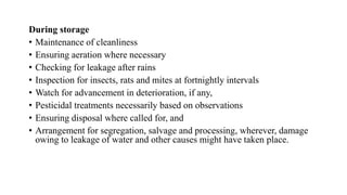 During storage
• Maintenance of cleanliness
• Ensuring aeration where necessary
• Checking for leakage after rains
• Inspection for insects, rats and mites at fortnightly intervals
• Watch for advancement in deterioration, if any,
• Pesticidal treatments necessarily based on observations
• Ensuring disposal where called for, and
• Arrangement for segregation, salvage and processing, wherever, damage
owing to leakage of water and other causes might have taken place.
 