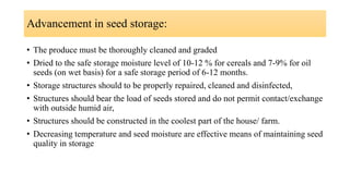 Advancement in seed storage:
• The produce must be thoroughly cleaned and graded
• Dried to the safe storage moisture level of 10-12 % for cereals and 7-9% for oil
seeds (on wet basis) for a safe storage period of 6-12 months.
• Storage structures should to be properly repaired, cleaned and disinfected,
• Structures should bear the load of seeds stored and do not permit contact/exchange
with outside humid air,
• Structures should be constructed in the coolest part of the house/ farm.
• Decreasing temperature and seed moisture are effective means of maintaining seed
quality in storage
 