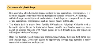 Custom-made plastic bags:
• It is a portable ultra-hermetic storage system for dry agricultural commodities. It is
used for bagged seeds with optional fumigation features for easy CO2 flushing
with its low permeability to air and moisture, it safely preserves up to 1 metric ton
of dry agricultural commodities such as maize, paddy, coffee, etc.
• The Grain Safe is made from flexible UV-resistant Polyvinyl Chloride with a
hermetic zipper. It can be installed at home, outside on a leveled concrete, on a
pallet, or a raised platform with rodent guards as well. Insects inside are wiped-out
within just 10 days of storage
• Bags for hermetic-seed storage are manufactured where, there are both large size
and smaller bags. Consistent access to appropriate storage bags remains a major
constraint to adoption, as does cost.
 
