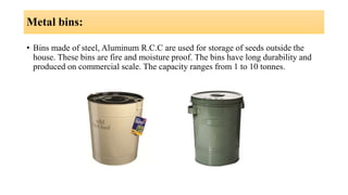 Metal bins:
• Bins made of steel, Aluminum R.C.C are used for storage of seeds outside the
house. These bins are fire and moisture proof. The bins have long durability and
produced on commercial scale. The capacity ranges from 1 to 10 tonnes.
 