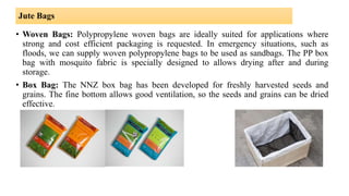 Jute Bags
• Woven Bags: Polypropylene woven bags are ideally suited for applications where
strong and cost efficient packaging is requested. In emergency situations, such as
floods, we can supply woven polypropylene bags to be used as sandbags. The PP box
bag with mosquito fabric is specially designed to allows drying after and during
storage.
• Box Bag: The NNZ box bag has been developed for freshly harvested seeds and
grains. The fine bottom allows good ventilation, so the seeds and grains can be dried
effective.
 