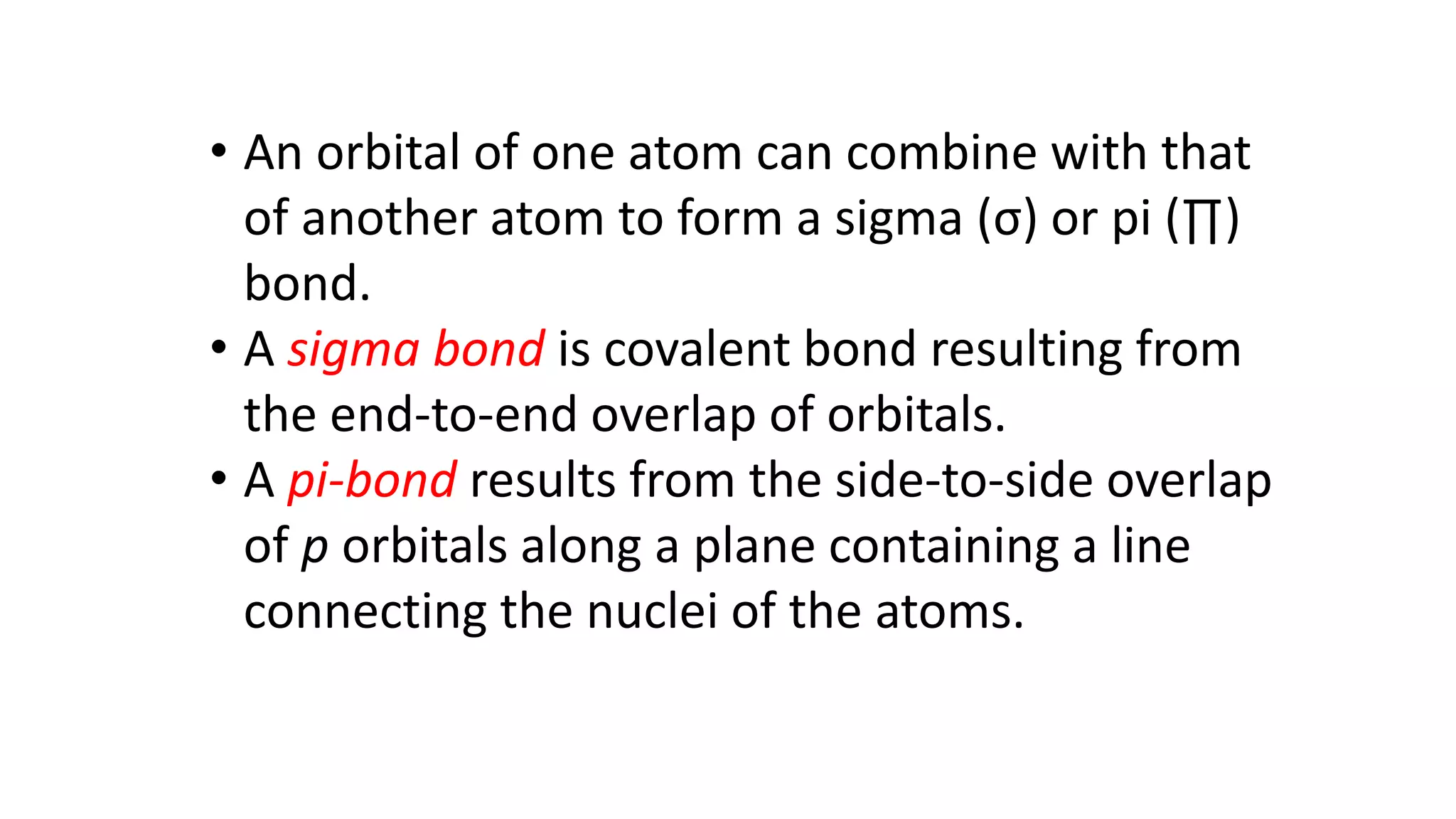 • An orbital of one atom can combine with that
of another atom to form a sigma (σ) or pi (∏)
bond.
• A sigma bond is covalent bond resulting from
the end-to-end overlap of orbitals.
• A pi-bond results from the side-to-side overlap
of p orbitals along a plane containing a line
connecting the nuclei of the atoms.
 