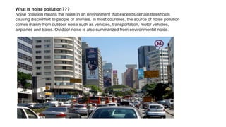 What is noise pollution???
Noise pollution means the noise in an environment that exceeds certain thresholds
causing discomfort to people or animals. In most countries, the source of noise pollution
comes mainly from outdoor noise such as vehicles, transportation, motor vehicles,
airplanes and trains. Outdoor noise is also summarized from environmental noise.
 