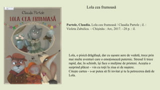 Partole, Claudia. Lola cea frumoasă / Claudia Partole ; il. :
Violeta Zabulica. – Chișinău : Arc, 2017. –28 p. : il.
Lola cea frumoasă
Lola, o pisică drăgălaşă, dar cu uşoare aere de vedetă, trece prin
mai multe aventuri care o emoţionează puternic. Stresul îi trece
rapid, dar, în schimb, îşi face o mulţime de prieteni. Aceştia o
surprind plăcut – vin cu toţii la ziua ei de naştere.
Citeşte cartea – s-ar putea să fii invitat şi tu la petrecerea dată de
Lola.
 