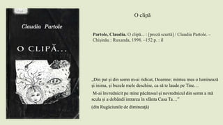 Partole, Claudia. O clipă... : [proză scurtă] / Claudia Partole. –
Chişinău : Ruxanda, 1998. –152 p. : il
O clipă
„Din pat și din somn m-ai ridicat, Doamne; mintea mea o luminează
și inima, și buzele mele deschise, ca să te laude pe Tine…
M-ai învrednicit pe mine păcătosul și nevrednicul din somn a mă
scula și a dobândi intrarea în sfânta Casa Ta…”
(din Rugăciunile de dimineaţă)
 