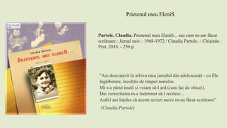 Partole, Claudia. Prietenul meu EleniS... sau cum m-am făcut
scriitoare : Jurnal naiv : 1968-1972 / Claudia Partole. - Chișinău :
Prut, 2016. - 256 p.
Prietenul meu EleniS
"Am descoperit în arhiva mea jurnalul din adolescență - cu file
îngălbenite, încolțite de timpul nemilos.
Mi s-a părut inutil și voiam să-l ard (cum fac de obicei).
Dar curiozitatea m-a îndemnat să-l recitesc...
Astfel am înțeles că aceste scrieri naive m-au făcut scriitoare”
(Claudia Partole)
 