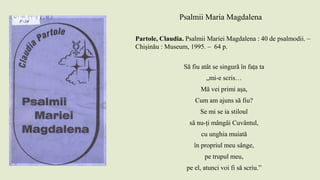 Psalmii Maria Magdalena
Partole, Claudia. Psalmii Mariei Magdalena : 40 de psalmodii. –
Chişinău : Museum, 1995. – 64 p.
Să fiu atât se singură în fața ta
„mi-e scris…
Mă vei primi așa,
Cum am ajuns să fiu?
Se mi se ia stiloul
să nu-ți mângâi Cuvântul,
cu unghia muiată
în propriul meu sânge,
pe trupul meu,
pe el, atunci voi fi să scriu.”
 