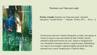 Totentanz sau Viaţa unei nopţi
Partole, Claudia.Totentanz sau Viaţa unei nopţi : (Jurnalul
menajerei) / Claudia Partole. – Chișinău : Pontos, 2011. – 207 p. : il.
Eroina aceste cărți este o femeie inteligentă, cu studii, care ajunge să
lucreze la negru în casa unor italieni de rând. Umilită, obosită,
purtând în piept dorul mioritic de casă, femeia se refugiază prin
scris. Romanul în întregime descrie o singură noapte, fărâmiţată pe
ore, timp în care menajera veghează stăpâna (devenită între timp
prietenă) care a murit. Noaptea pare a fi fără de sfârşit…
 