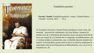 Trandafirul pustiului
Partole, Claudia.Trandafirul pustiului : roman / Claudia Partole. –
Chişinău : Lumina, 2015 . – 142 p.
În Trandafirul Pustiului, Claudia Partole abordează o temă veche, dar
perpetuă - procesul de condamnare a lui Iisus Hristos. Autoarea își
asumă riscul de a reinterpreta documentele istorice de peste două mii de
ani și are curajul de a se include într-o competiție incredibilă pentru a da
o versiune proprie evenimentului, care a schimbat reperele omenirii din
temelii. O sarcină deloc ușoară, dacă se mai ia în calcul și implicarea în
materialele celui de-al doilea proces al Mântuitorului, care a avut loc la
începutul sec. 20.
 