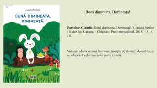 Partolole, Claudia. Bună dimineaţa, Dimineaţă! / Claudia Partole
; il. de Olga Cazacu. – Chişinău : Prut Internaţional, 2015. – 31 p.
: il.
Volumul adună versuri frumoase, însoțite de ilustrații deosebite, și
se adresează celor mai mici dintre cititori.
Bună dimineața, Dimineață!
 