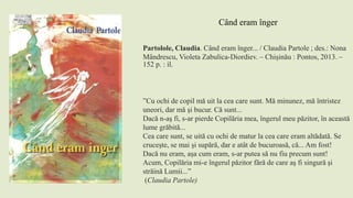 Partolole, Claudia. Când eram înger... / Claudia Partole ; des.: Nona
Mândrescu, Violeta Zabulica-Diordiev. – Chişinău : Pontos, 2013. –
152 p. : il.
”Cu ochi de copil mă uit la cea care sunt. Mă minunez, mă întristez
uneori, dar mă şi bucur. Că sunt...
Dacă n-aş fi, s-ar pierde Copilăria mea, îngerul meu păzitor, în această
lume grăbită...
Cea care sunt, se uită cu ochi de matur la cea care eram altădată. Se
cruceşte, se mai şi supără, dar e atât de bucuroasă, că... Am fost!
Dacă nu eram, aşa cum eram, s-ar putea să nu fiu precum sunt!
Acum, Copilăria mi-e îngerul păzitor fără de care aş fi singură şi
străină Lumii...”
(Claudia Partole)
Când eram înger
 