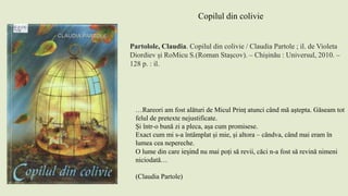 Partolole, Claudia. Copilul din colivie / Claudia Partole ; il. de Violeta
Diordiev şi RoMicu S.(Roman Staşcov). – Chişinău : Universul, 2010. –
128 p. : il.
Copilul din colivie
…Rareori am fost alături de Micul Prinț atunci când mă aștepta. Găseam tot
felul de pretexte nejustificate.
Și într-o bună zi a pleca, așa cum promisese.
Exact cum mi s-a întâmplat și mie, și altora – cândva, când mai eram în
lumea cea nepereche.
O lume din care ieșind nu mai poți să revii, căci n-a fost să revină nimeni
niciodată…
(Claudia Partole)
 