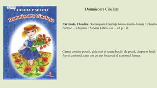 Partolole, Claudia. Domnișoara Cineluța Ioana-Ionela-Ionuța / Claudia
Partole. – Chişinău : Silvius Libris, s.a. – 48 p. : il.
Cartea conține poezii, ghicitori și scurte bucăți de proză, despre o fetiță
foarte curioasă, care pas cu pas încearcă să cunoască lumea.
Domnișoara Cineluța
 