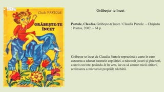 Partole, Claudia. Grăbește-te încet / Claudia Partole. – Chișinău
: Pontos, 2002. – 64 p.
Grăbește-te încet de Claudia Partole reprezintă o carte în care
autoarea a adunat basmele copilăriei, a născocit jocuri și ghicitori,
a urzit cuvinte, țesându-le în vers, iar ca să amuze micii cititori,
scriitoarea a mărturisit propriile năzbâtii.
Grăbește-te încet
 