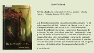 Partole, Claudia. În confesional : (portret de gânduri) / Claudia
Partole. – Chişinău : Lumina, 2012. –128 p.
În confesiional
„Cât de mult m-am schimbat (am certitudinea!) în doar X ani! Nu mă
mai consider vinovată și nici învinovăvțesc. Nu mai vreau să cred în
existența unor inamici, care oricum există. Nu-mi mai bănuiesc
prietenii de infidelitate. Nu-mi mai e teamă nici de dragoste, nici de
ne/dragoste. Aproape că nu mă mai supăr și nici nu mă supără cineva.
Și sunt atât de vie! Mai vie ca oricând. Acum cred, mai mult decât nu
credeam. Nu voiesc orice, mai mult decât voiam. Nu știu mai multe,
decât mi se pare că știu… În schimb, trăiesc mai mult decât nu trăiam.
Visez mai mult decât nu visam. Sunt mai mult decât am fost! Iar spiritul
meu, ajuns atât de tânăr, zboară deasupra unui suflet rămolit…”
(Claudia Partole)
 