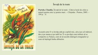 Partole, Claudia. Învaţă de la toate : Câteva lecţii de citire a
naturii pentru mici şi pentru mari. – Chişinău : Pontos, 2005. –
104 p. : il.
Această carte îl va învăța atât pe copilul mic, cât și pe cel măricel,
dar și pe mama și pe tatăl lor. Îi va povățui cum trebuie să se
comporte cu Natura, cum să să asculte dialogul crenguțelor și
cum să înțelegă limba albinelor.
Învață de la toate
 