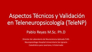 Aspectos Técnicos y Validación
en Teleneuropsicología (TeleNP)
Pablo Reyes M.Sc. Ph.D
Director de Laboratorio de Neurociencia Aplicada FUKL
Neuropsicólogo Hospital Universitario San Ignacio
Catedrático para Javeriana, U-Externado
 