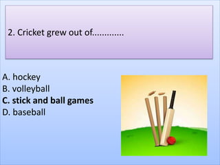 A. hockey
B. volleyball
C. stick and ball games
D. baseball
2. Cricket grew out of.............
 