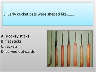 A. Hockey sticks
B. flat sticks
C. rackets
D. curved outwards
3. Early cricket bats were shaped like.........
 