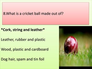 *Cork, string and leather*
Leather, rubber and plastic
Wood, plastic and cardboard
Dog hair, spam and tin foil
8.What is a cricket ball made out of?
 