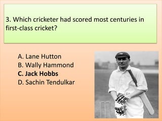 A. Lane Hutton
B. Wally Hammond
C. Jack Hobbs
D. Sachin Tendulkar
3. Which cricketer had scored most centuries in
first-class cricket?
 