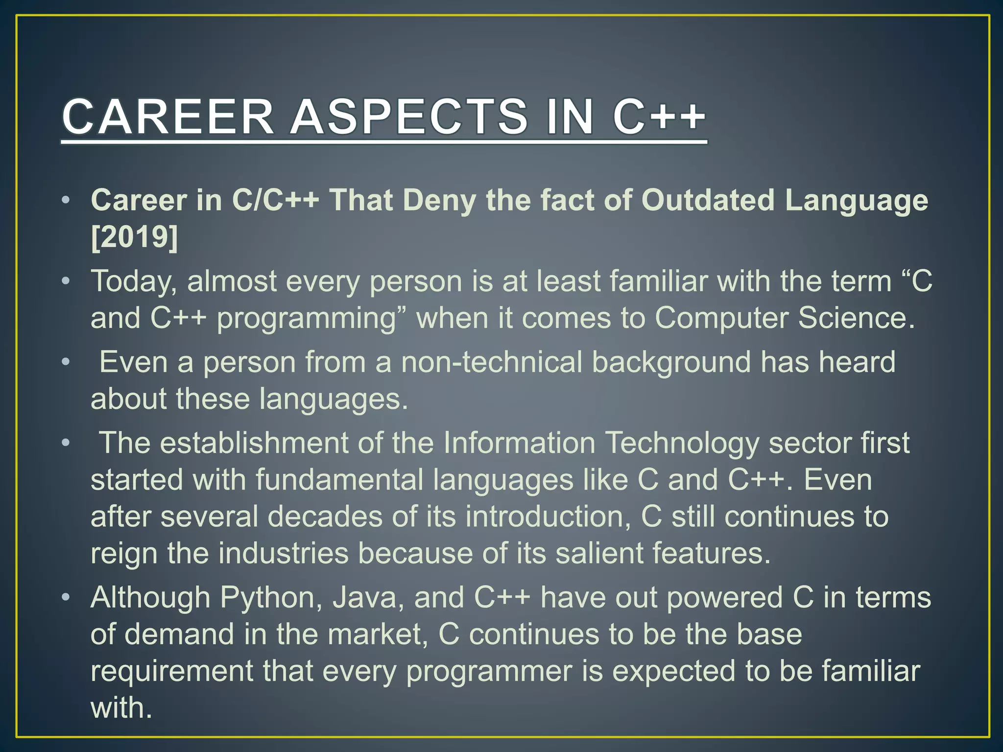 • Career in C/C++ That Deny the fact of Outdated Language [2019] • Today, almost every person is at least familiar with the term “C and C++ programming” when it comes to Computer Science. • Even a person from a non-technical background has heard about these languages. • The establishment of the Information Technology sector first started with fundamental languages like C and C++. Even after several decades of its introduction, C still continues to reign the industries because of its salient features. • Although Python, Java, and C++ have out powered C in terms of demand in the market, C continues to be the base requirement that every programmer is expected to be familiar with. 