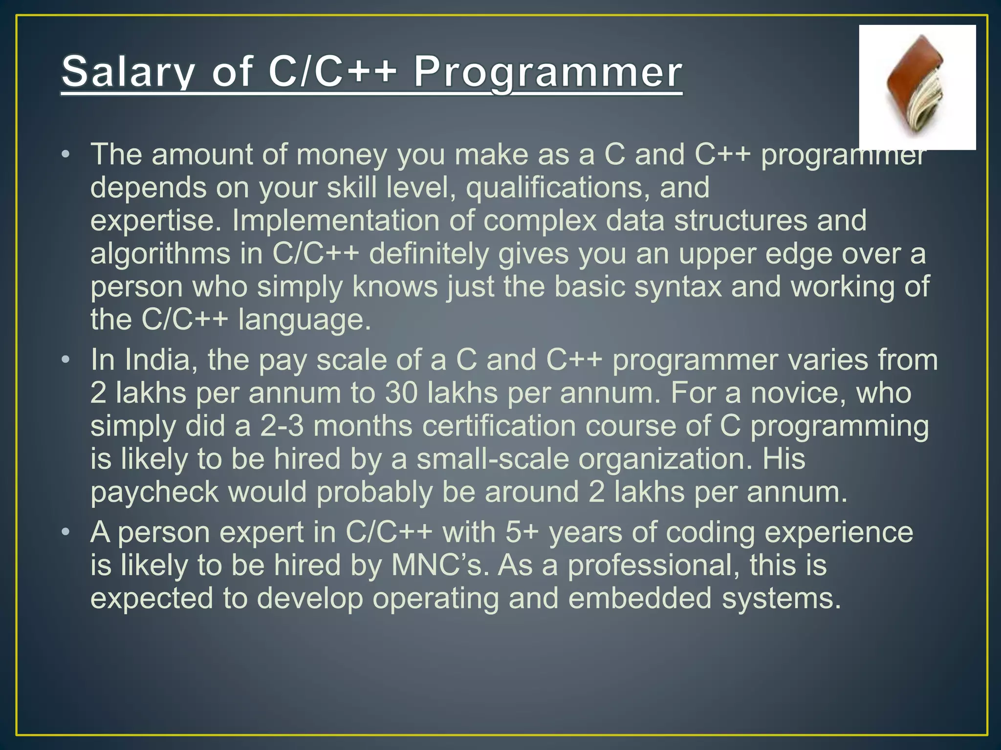 • The amount of money you make as a C and C++ programmer depends on your skill level, qualifications, and expertise. Implementation of complex data structures and algorithms in C/C++ definitely gives you an upper edge over a person who simply knows just the basic syntax and working of the C/C++ language. • In India, the pay scale of a C and C++ programmer varies from 2 lakhs per annum to 30 lakhs per annum. For a novice, who simply did a 2-3 months certification course of C programming is likely to be hired by a small-scale organization. His paycheck would probably be around 2 lakhs per annum. • A person expert in C/C++ with 5+ years of coding experience is likely to be hired by MNC’s. As a professional, this is expected to develop operating and embedded systems. 
