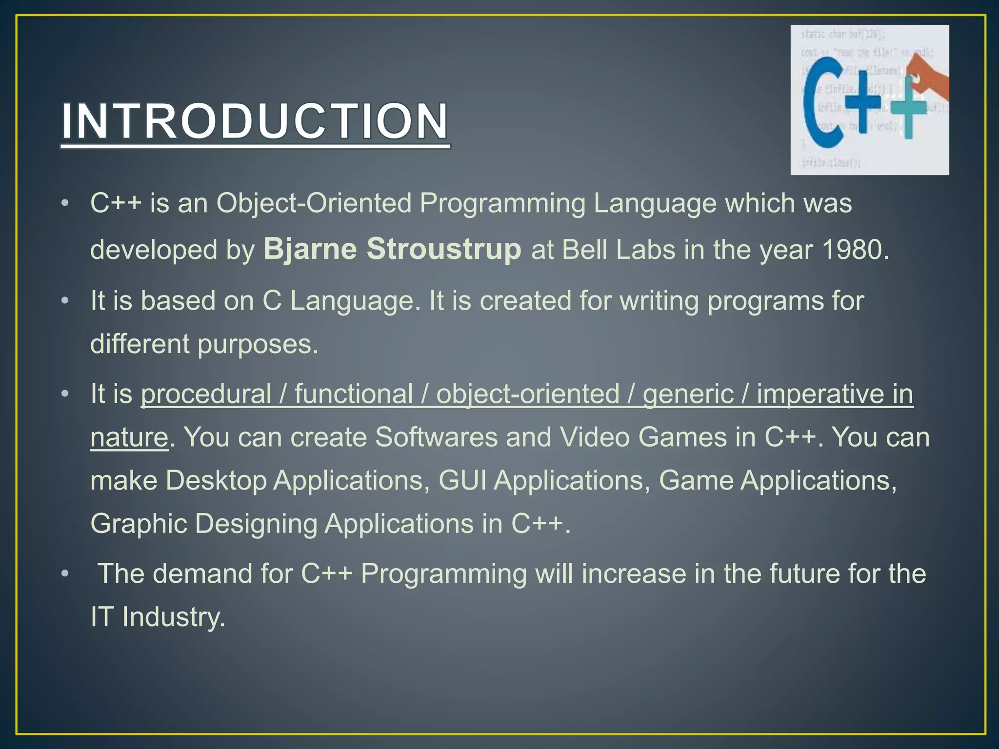• C++ is an Object-Oriented Programming Language which was developed by Bjarne Stroustrup at Bell Labs in the year 1980. • It is based on C Language. It is created for writing programs for different purposes. • It is procedural / functional / object-oriented / generic / imperative in nature. You can create Softwares and Video Games in C++. You can make Desktop Applications, GUI Applications, Game Applications, Graphic Designing Applications in C++. • The demand for C++ Programming will increase in the future for the IT Industry. 