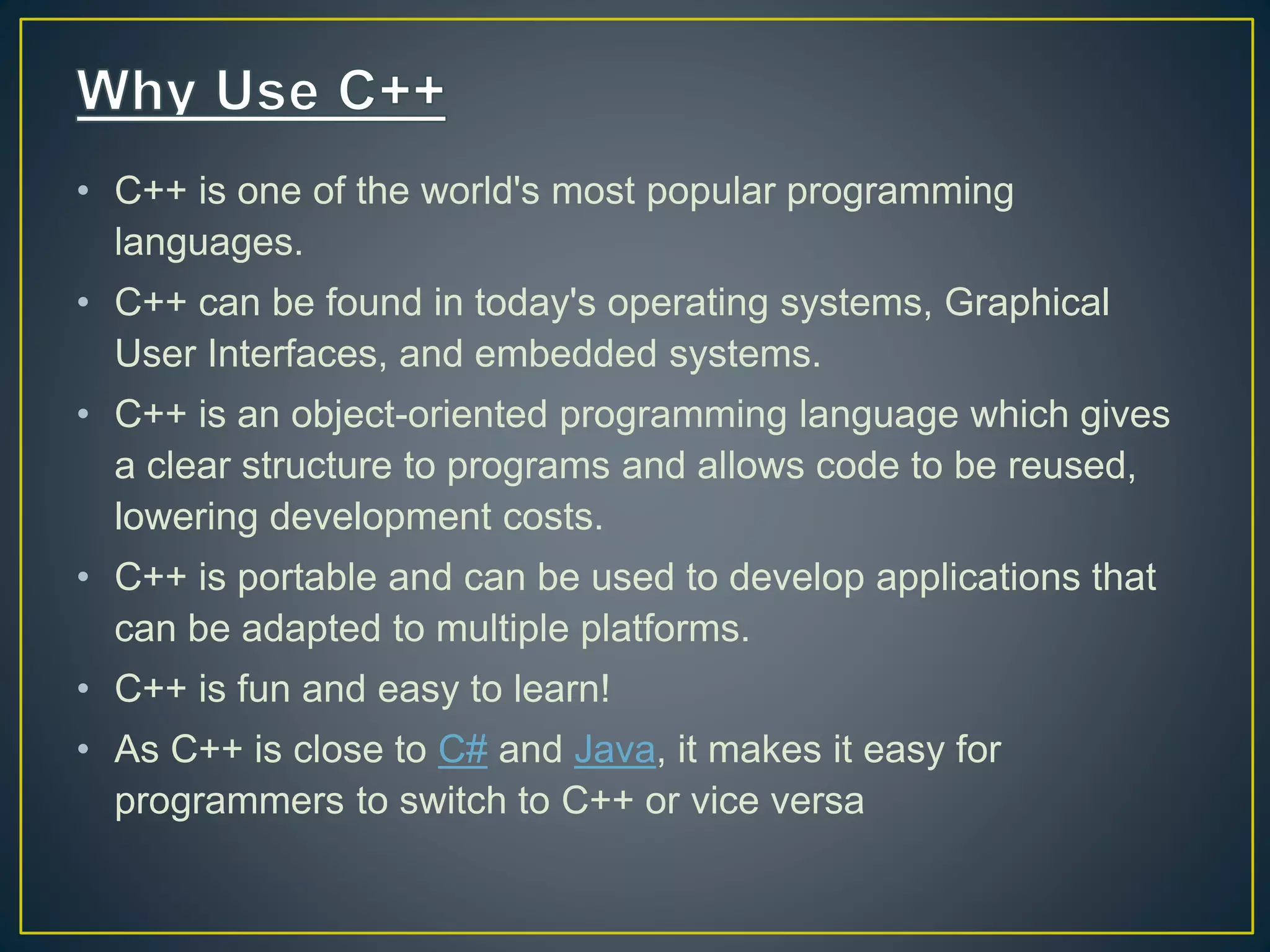• C++ is one of the world's most popular programming languages. • C++ can be found in today's operating systems, Graphical User Interfaces, and embedded systems. • C++ is an object-oriented programming language which gives a clear structure to programs and allows code to be reused, lowering development costs. • C++ is portable and can be used to develop applications that can be adapted to multiple platforms. • C++ is fun and easy to learn! • As C++ is close to C# and Java, it makes it easy for programmers to switch to C++ or vice versa 